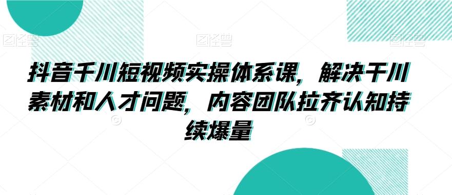 抖音千川短视频实操体系课，解决干川素材和人才问题，内容团队拉齐认知持续爆量-87创业网