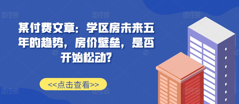 某付费文章：学区房未来五年的趋势，房价壁垒，是否开始松动?-87创业网