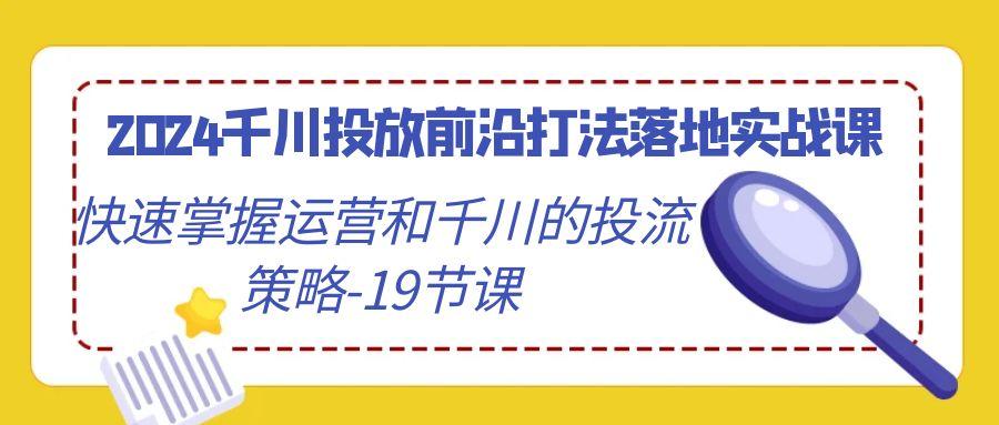 2024千川投放前沿打法落地实战课，快速掌握运营和千川的投流策略-19节课-87创业网