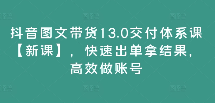 抖音图文带货13.0交付体系课【新课】，快速出单拿结果，高效做账号-87创业网