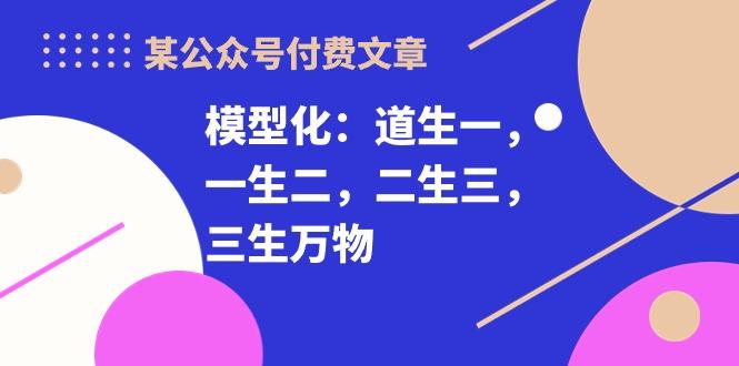 某公众号付费文章《模型化：道生一，一生二，二生三，三生万物！》-87创业网