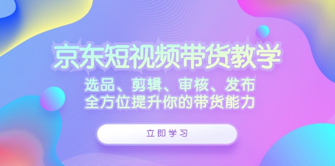 京东短视频带货教学：选品、剪辑、审核、发布，全方位提升你的带货能力-87创业网