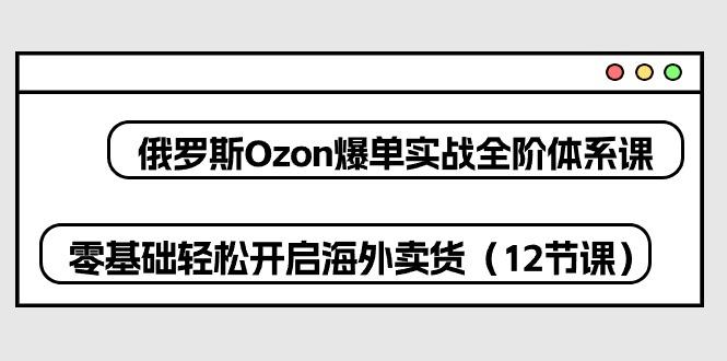 俄罗斯 Ozon-爆单实战全阶体系课，零基础轻松开启海外卖货(12节课-87创业网