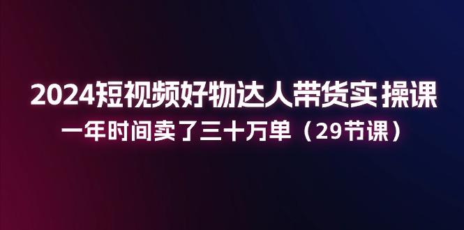 2024短视频好物达人带货实操课：一年时间卖了三十万单(29节课-87创业网