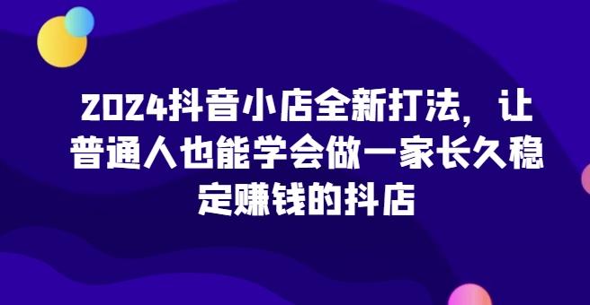 2024抖音小店全新打法，让普通人也能学会做一家长久稳定赚钱的抖店-87创业网