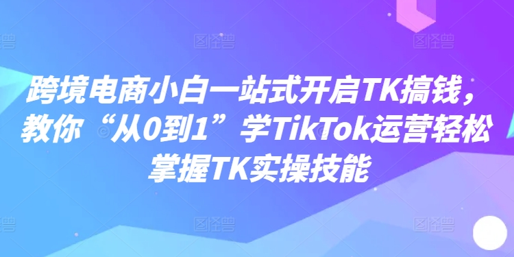 跨境电商小白一站式开启TK搞钱，教你“从0到1”学TikTok运营轻松掌握TK实操技能-87创业网