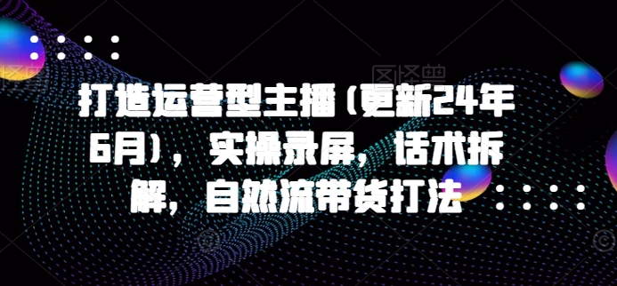 打造运营型主播(更新24年7月)，实操录屏，话术拆解，自然流带货打法-87创业网