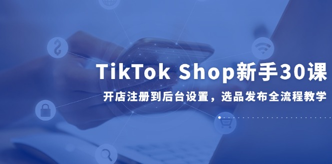 TikTok Shop新手30课，开店注册到后台设置，选品发布全流程教学-87创业网