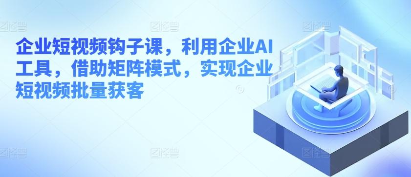 企业短视频钩子课，利用企业AI工具，借助矩阵模式，实现企业短视频批量获客-87创业网