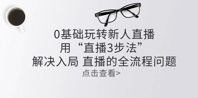 零基础玩转新人直播：用“直播3步法”解决入局 直播全流程问题-87创业网