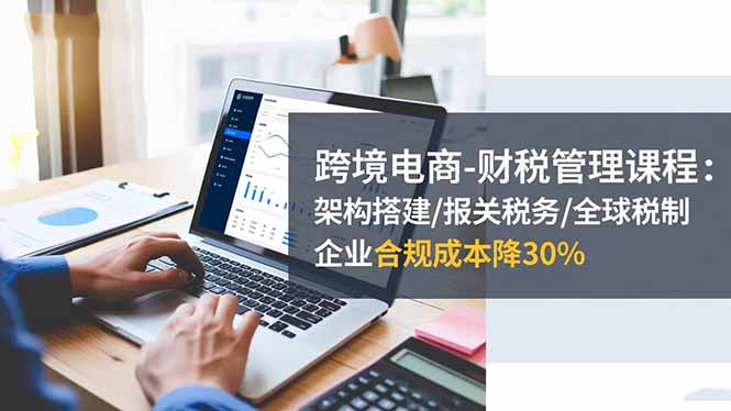跨境电商-财税管理课程：架构搭建/报关税务/全球税制，企业合规成本降30%-87创业网