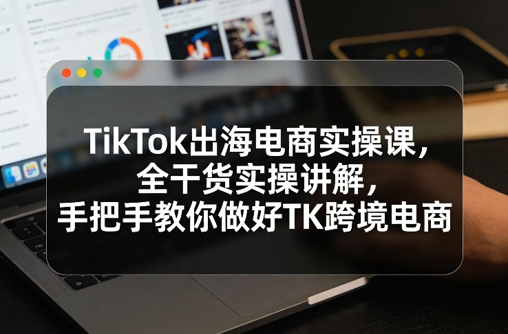 TikTok出海电商实操课，全干货实操讲解，手把手教你做好TK跨境电商-副业终点站