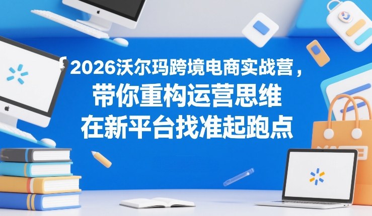 2026沃尔玛跨境电商实战营，带你重构运营思维，在新平台找准起跑点-副业终点站