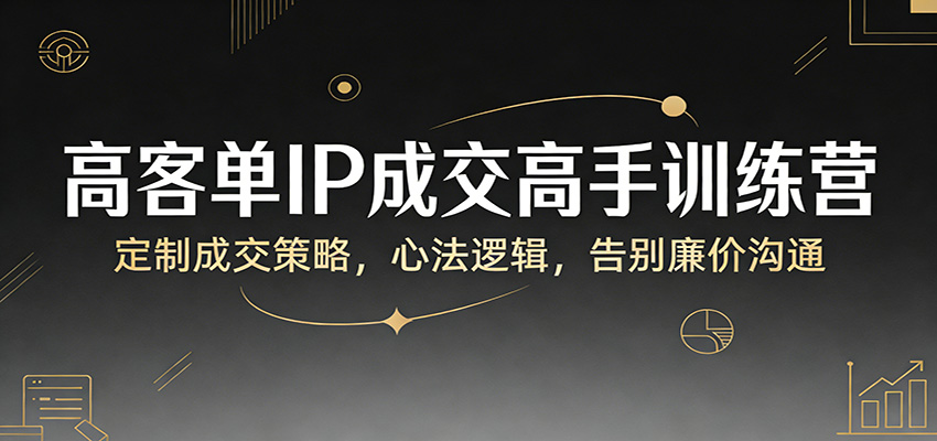 高客单IP成交高手训练营：定制成交策略，心法逻辑，告别廉价沟通-副业终点站