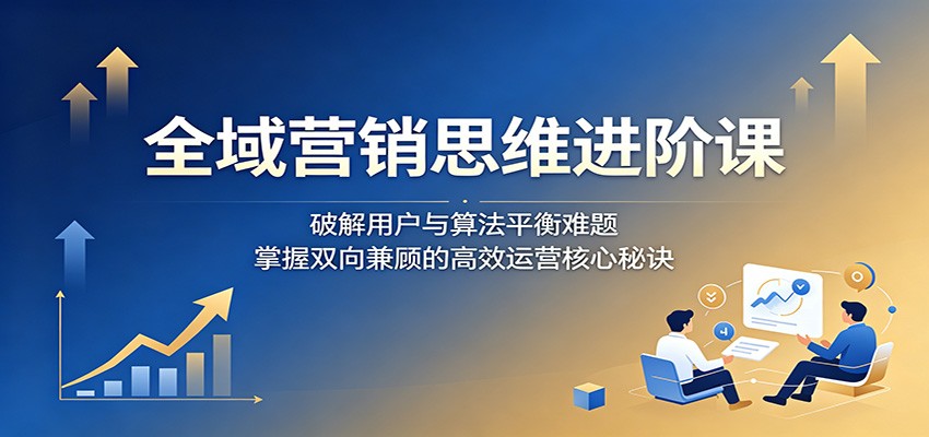 全域营销思维进阶课:破解用户与算法平衡难题,掌握双向兼顾的高效运营核心秘诀-副业终点站