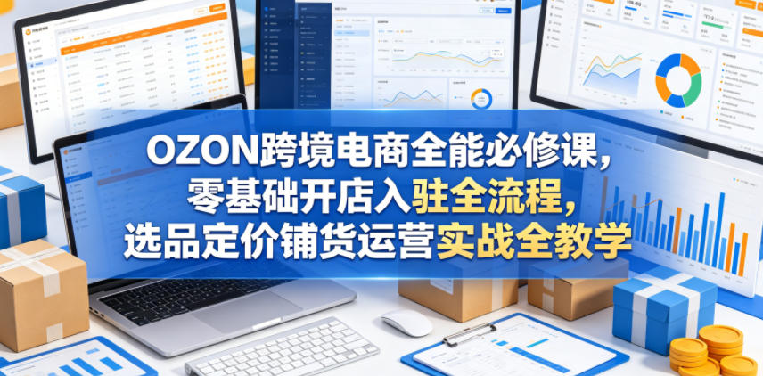OZON跨境电商全能必修课，零基础开店入驻全流程，选品定价铺货运营实战全教学(更新0605)-副业终点站