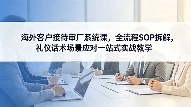 海外客户接待审厂系统课,全流程SOP拆解,礼仪话术场景应对一站式实战教学-副业终点站