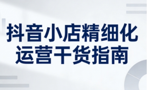 抖音小店精细化运营干货指南新版，助力商家系统提升店铺运营能力(更新26年6月)-副业终点站