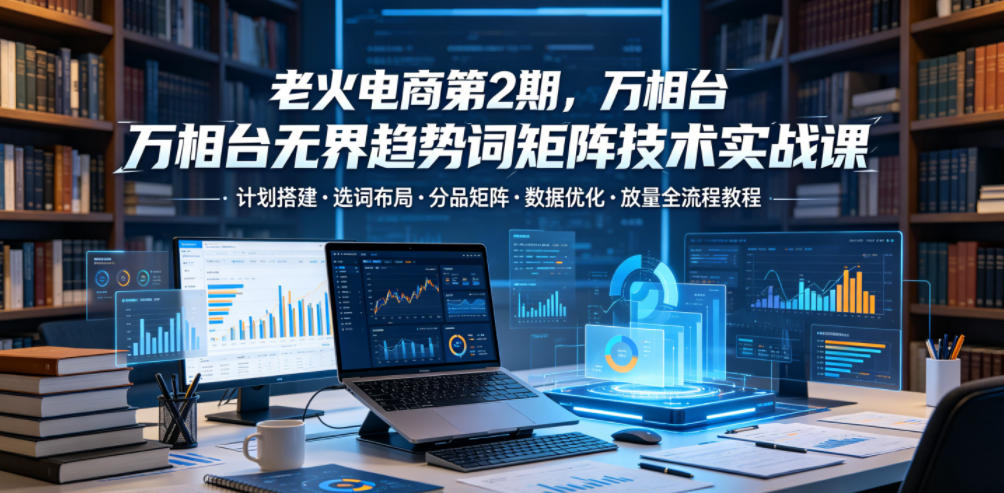 老火电商第2期，万相台无界趋势词矩阵技术实战课，计划搭建・选词布局・分品矩阵・数据优化・放量全流程教程-副业终点站