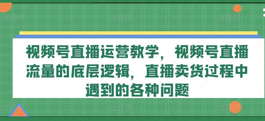 视频号直播运营教学，视频号直播流量的底层逻辑，直播卖货过程中遇到的各种问题-87创业网