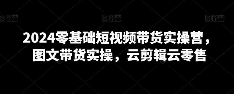 2024零基础短视频带货实操营，图文带货实操，云剪辑云零售-87创业网