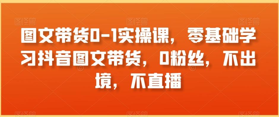 图文带货0-1实操课，零基础学习抖音图文带货，0粉丝，不出境，不直播-87创业网