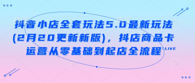 抖音小店全套玩法5.0最新玩法(2月20更新新版)，抖店商品卡运营从零基础到起店全流程-87创业网