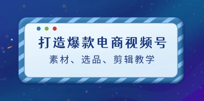 打造爆款电商视频号：素材、选品、剪辑教程-87创业网