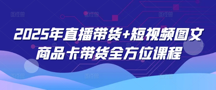 2025年直播带货+短视频图文商品卡带货全方位课程-87创业网