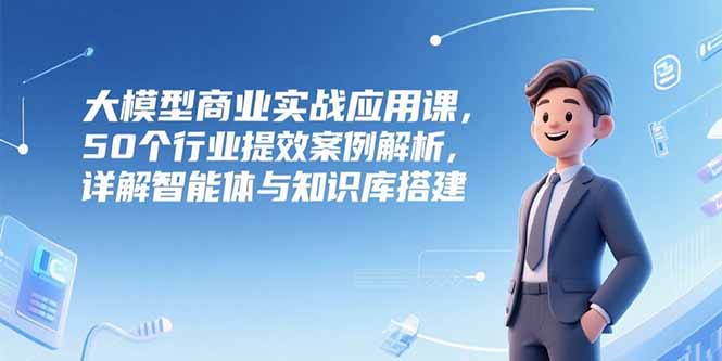 大模型商业实战应用课，50个行业提效案例解析，详解智能体与知识库搭建-87创业网
