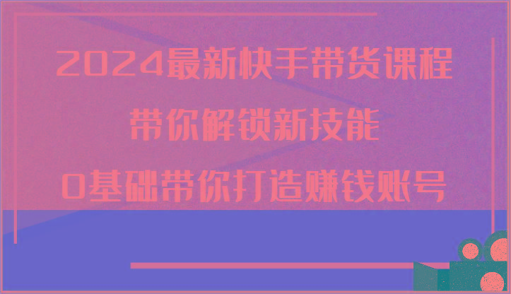 2024最新快手带货课程，带你解锁新技能，0基础带你打造赚钱账号-87创业网