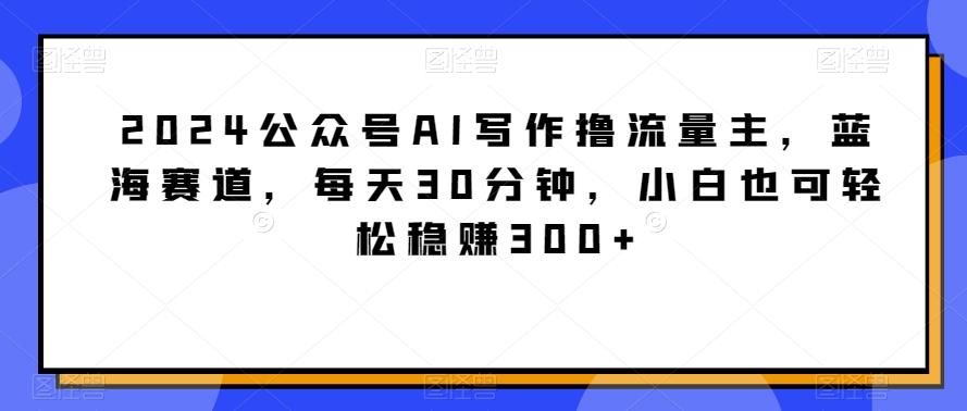 2024公众号AI写作撸流量主，蓝海赛道，每天30分钟，小白也可轻松稳赚300+【揭秘】-87创业网