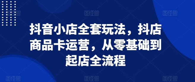 抖音小店全套玩法，抖店商品卡运营，从零基础到起店全流程-87创业网