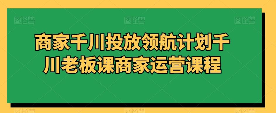 商家千川投放领航计划千川老板课商家运营课程-87创业网