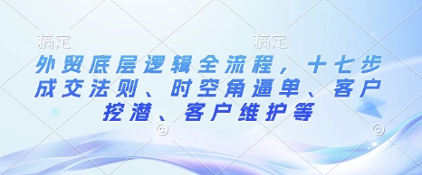 外贸底层逻辑全流程，十七步成交法则、时空角逼单、客户挖潜、客户维护等-87创业网