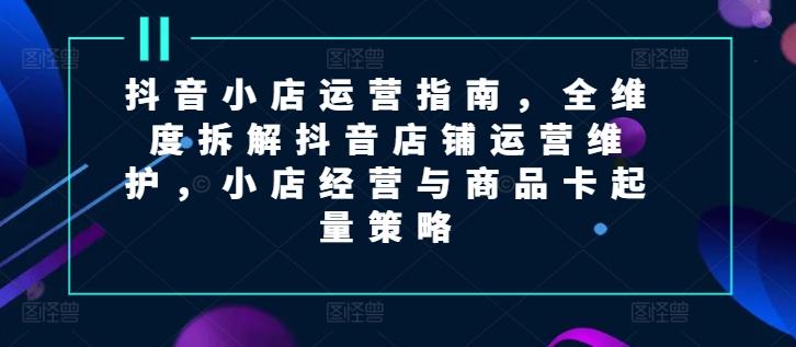 抖音小店运营指南，全维度拆解抖音店铺运营维护，小店经营与商品卡起量策略-87创业网