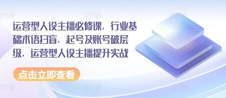 运营型人设主播必修课，行业基础术语扫盲，起号及账号破层级，运营型人设主播提升实战-87创业网