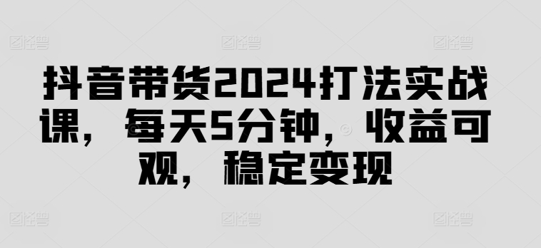 抖音带货2024打法实战课，每天5分钟，收益可观，稳定变现【揭秘】-87创业网