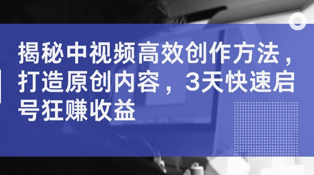 揭秘中视频高效创作方法，打造原创内容，3天快速启号狂赚收益【揭秘】-87创业网