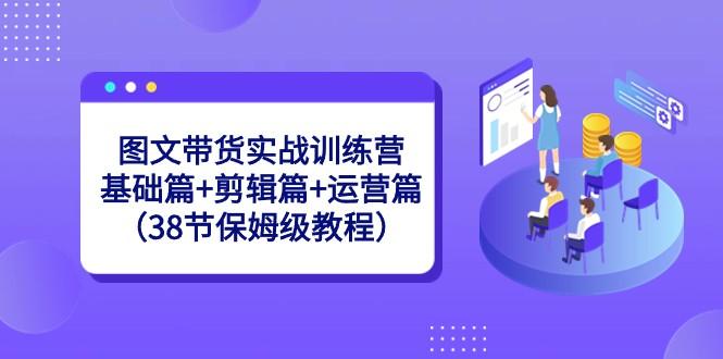 图文带货实战训练营：基础篇+剪辑篇+运营篇（38节保姆级教程）-87创业网