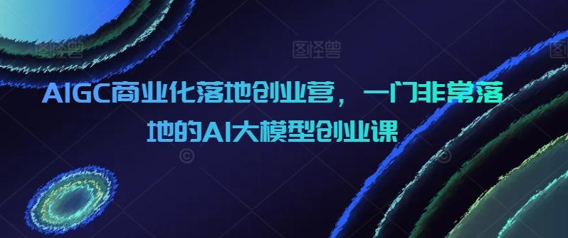 AIGC商业化落地创业营，一门非常落地的AI大模型创业课-87创业网