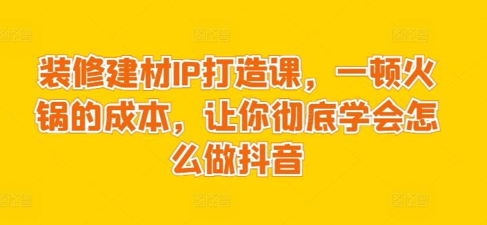 装修建材IP打造课，一顿火锅的成本，让你彻底学会怎么做抖音-87创业网