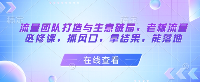 流量团队打造与生意破局，老板流量必修课，抓风口，拿结果，能落地-87创业网