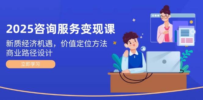 2025咨询服务变现课：新质经济机遇，价值定位方法，商业路径设计-87创业网