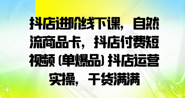 抖店进阶线下课，自然流商品卡，抖店付费短视频(单爆品)抖店运营实操，干货满满-87创业网