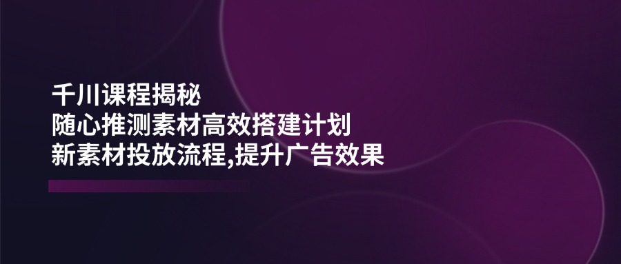 千川课程揭秘：随心推测素材高效搭建计划,新素材投放流程,提升广告效果-87创业网