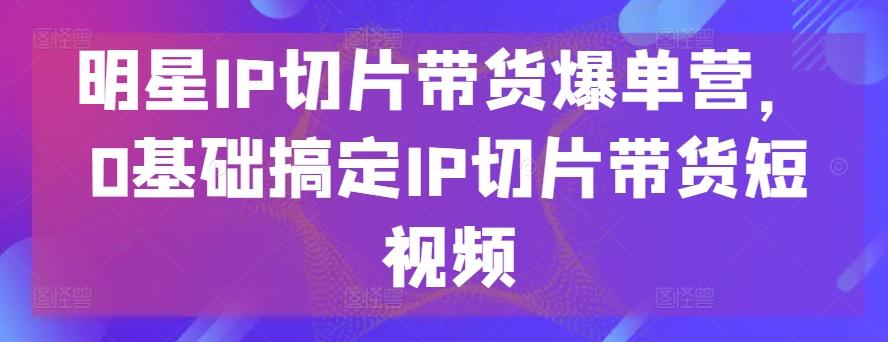 明星IP切片带货爆单营，0基础搞定IP切片带货短视频-87创业网