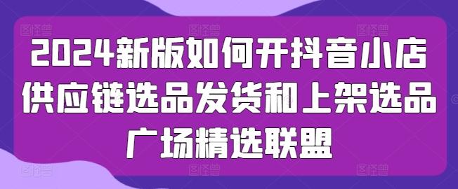 2024新版如何开抖音小店供应链选品发货和上架选品广场精选联盟-87创业网