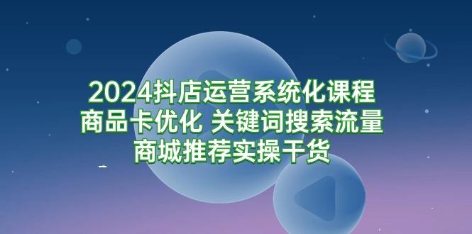 (9438期)2024抖店运营系统化课程：商品卡优化 关键词搜索流量商城推荐实操干货-87创业网