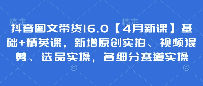 抖音图文带货16.0【4月新课】基础+精英课，新增原创实拍、视频混剪、选品实操，各细分赛道实操-87创业网